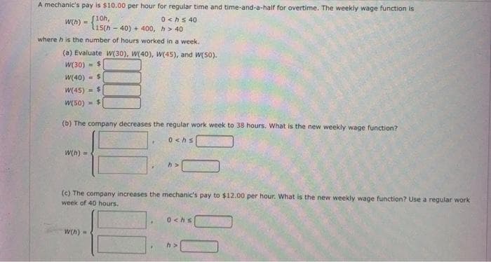 A mechanic's pay is $10.00 per hour for regular time and time-and-a-half for overtime. The weekly wage function is
0 <hs 40
- 40) + 400, h> 40
where h is the number of hours worked in a week.
Wh) - (10h,
(a) Evaluate W(30), W(40), W(45), and W(50).
W(30) -$
W(40)
W(45)
W(50) - $
(b) The company decreases the regular work week to 38 hours. What is the new weekly wage function?
0 <hs
W(h) -
(c) The company increases the mechanic's pay to $12.00 per hour. What is the new weekly wage function? Use a regular work
week of 40 hours.
0 <hs
W(h)-
h>
