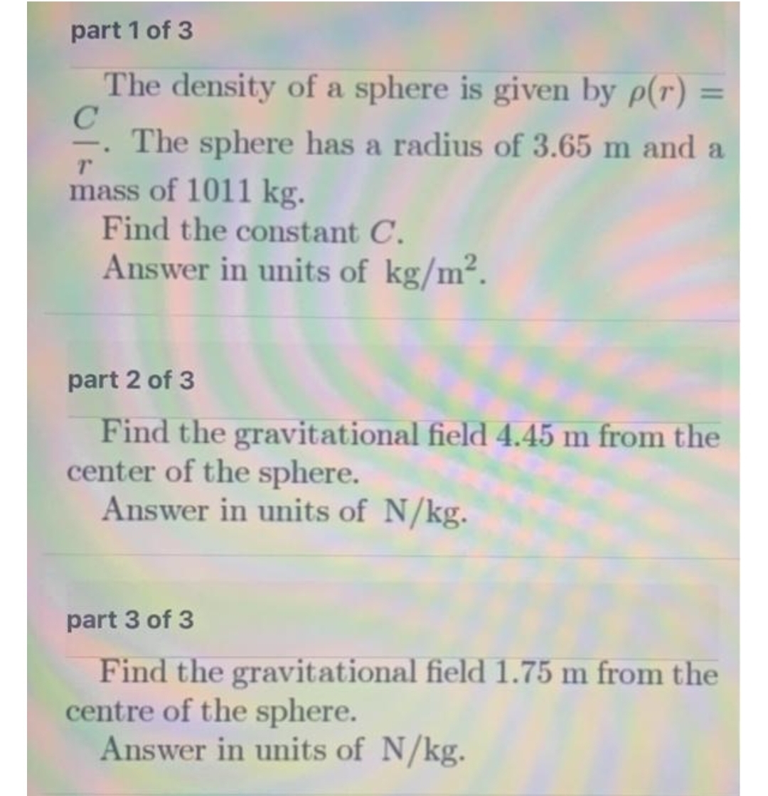 part 1 of 3
The density of a sphere is given by p(r)
%3D
The sphere has a radius of 3.65 m and a
mass of 1011 kg.
Find the constant C.
Answer in units of kg/m².
part 2 of 3
Find the gravitational field 4.45 m from the
center of the sphere.
Answer in units of N/kg.
part 3 of 3
Find the gravitational field 1.75 m from the
centre of the sphere.
Answer in units of N/kg.
