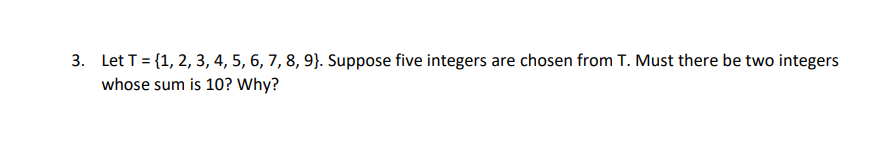 3. Let T = {1, 2, 3, 4, 5, 6, 7, 8, 9}. Suppose five integers are chosen from T. Must there be two integers
whose sum is 10? Why?
