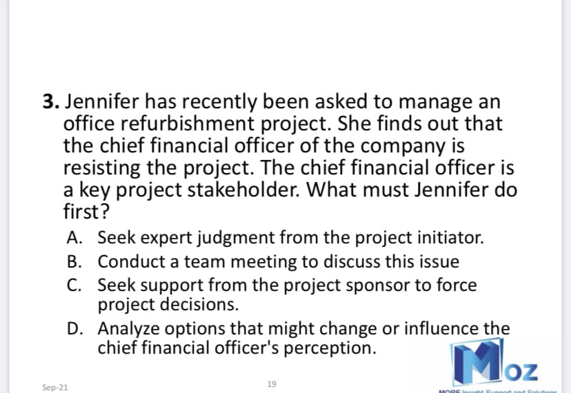 3. Jennifer has recently been asked to manage an
office refurbishment project. She finds out that
the chief financial officer of the company is
resisting the project. The chief financial officer is
a key project stakeholder. What must Jennifer do
first?
A. Seek expert judgment from the project initiator.
B. Conduct a team meeting to discuss this issue
C. Seek support from the project sponsor to force
project decisions.
D. Analyze options that might change or influence the
chief financial officer's perception.
Moz
19
Sep-21
MORE Ineight Support
