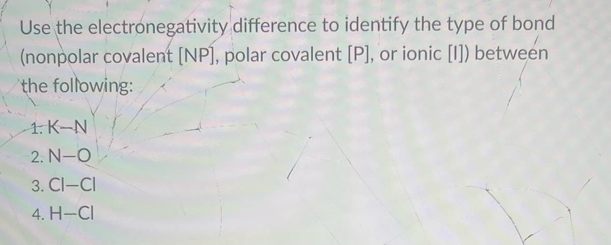 Use the electronegativity
difference to identify the type of bond
(nonpolar covalent [NP], polar covalent [P], or ionic [I]) between
the following:
1. K-N
2. N–O
3. CI-CI
4. H-CI