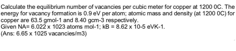 Calculate the equilibrium number of vacancies per cubic meter for copper at 1200 OC. The
energy for vacancy formation is 0.9 eV per atom; atomic mass and density (at 1200 OC) for
copper are 63.5 gmol-1 and 8.40 gcm-3 respectively.
Given NA= 6.022 x 1023 atoms mol-1; kB = 8.62 x 10-5 eVK-1.
(Ans: 6.65 x 1025 vacancies/m3)
