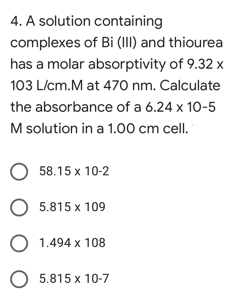 4. A solution containing
complexes of Bi (III) and thiourea
has a molar absorptivity of 9.32 x
103 L/cm.M at 470 nm. Calculate
the absorbance of a 6.24 x 10-5
M solution in a 1.00 cm cell.
58.15 x 10-2
5.815 x 109
1.494 x 108
O 5.815 x 10-7
