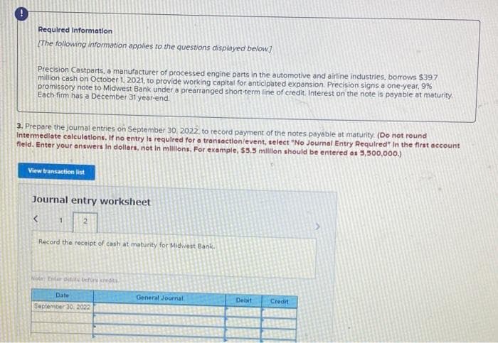 Requlred Information
(The following information applies to the questions displayed below]
Precision Castparts, a manufacturer of processed engine parts in the automotive and airline industries, borrows $39.7
million cash on October 1, 2021, to provide working capital for anticipated expansion. Precision signs a one-year, 9%
promissory note to Midwest Bank under a prearranged short-term line of credit. Interest on the note is payable at maturity
Each firm has a December 31 year-end.
3. Prepare the journal entries on September 30, 2022, to record payment of the notes payable at maturity. (Do not round
Intermedlate calculations. If no entry ls requlred for a transaction/event, select "No Journal Entry Requlred" In the first account
fleld. Enter your enswers In dollars, not In mllllons. For example, $5.5 milon should be entered as 5,500,000.)
View transaction list
Journal entry worksheet
21
Record the receipt of cash at maturity for Midwest Bank.
Note Entr delits berire cedit
Date
General Journal
Detat
Credit
September 30. 2022
