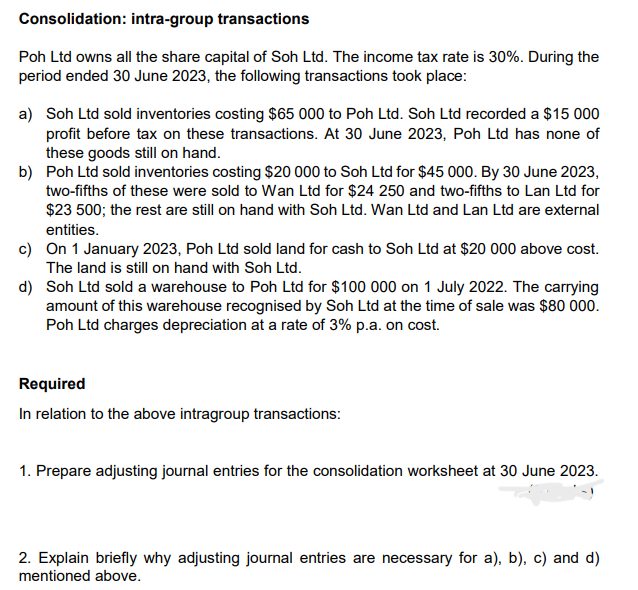 Consolidation: intra-group transactions
Poh Ltd owns all the share capital of Soh Ltd. The income tax rate is 30%. During the
period ended 30 June 2023, the following transactions took place:
a) Soh Ltd sold inventories costing $65 000 to Poh Ltd. Soh Ltd recorded a $15 000
profit before tax on these transactions. At 30 June 2023, Poh Ltd has none of
these goods still on hand.
b) Poh Ltd sold inventories costing $20 000 to Soh Ltd for $45 000. By 30 June 2023,
two-fifths of these were sold to Wan Ltd for $24 250 and two-fifths to Lan Ltd for
$23 500; the rest are still on hand with Soh Ltd. Wan Ltd and Lan Ltd are external
entities.
c) On 1 January 2023, Poh Ltd sold land for cash to Soh Ltd at $20 000 above cost.
The land is still on hand with Soh Ltd.
d) Soh Ltd sold a warehouse to Poh Ltd for $100 000 on 1 July 2022. The carrying
amount of this warehouse recognised by Soh Ltd at the time of sale was $80 000.
Poh Ltd charges depreciation at a rate of 3% p.a. on cost.
Required
In relation to the above intragroup transactions:
1. Prepare adjusting journal entries for the consolidation worksheet at 30 June 2023.
2. Explain briefly why adjusting journal entries are necessary for a), b), c) and d)
mentioned above.
