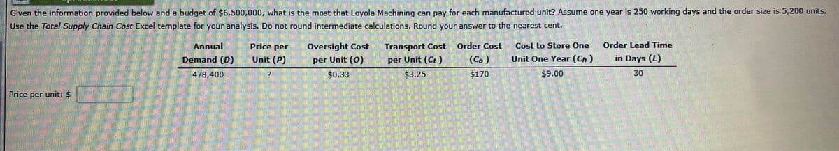 Given the information provided below and a budget of $6,500,000, what is the most that Loyola Machining can pay for each manufactured unit? Assume one year is 250 working days and the order size is 5,200 units.
Use the Total Supply Chain Cost Excel template for your analysis. Do not round intermediate calculations. Round your answer to the nearest cent.
Price per unit: S
20
1504
Annual
Demand (D)
478,400
555
Price per
Unit (P)
2
?
Oversight Cost
per Unit (0)
$0.33
Transport Cost
per Unit (Ct) (Co)
53.25
$170
Order Cost
Cost to Store One
Unit One Year (Ch)
$9.00
Order Lead Time
in Days (L)
30