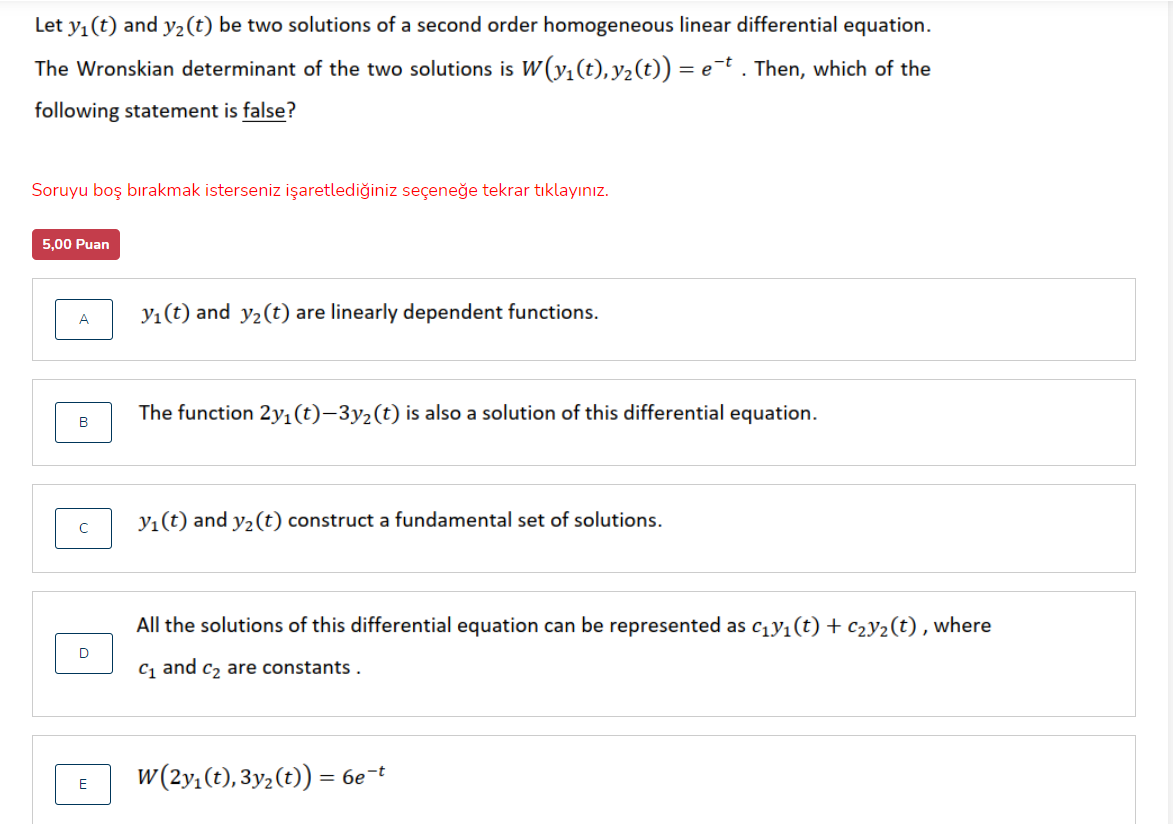 Let y, (t) and y2(t) be two solutions of a second order homogeneous linear differential equation.
The Wronskian determinant of the two solutions is W(y,(t), y2(t)) = e¬t . Then, which of the
following statement is false?
Soruyu boş bırakmak isterseniz işaretlediğiniz seçeneğe tekrar tıklayınız.
5,00 Puan
Yı(t) and y2(t) are linearly dependent functions.
A
The function 2y,(t)–3y2(t) is also a solution of this differential equation.
B
y1(t) and y2(t) construct a fundamental set of solutions.
All the solutions of this differential equation can be represented as c1y1(t) + c2Y2(t) , where
c, and c, are constants .
w (2y,(t), 3y2(t)) = 6et
E
