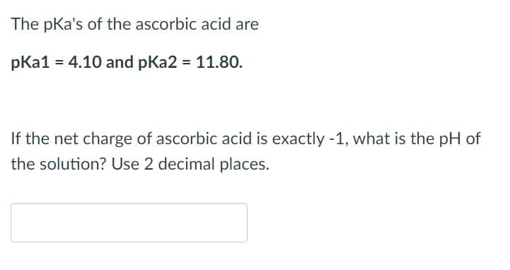 The pka's of the ascorbic acid are
pka1 = 4.10 and pka2 = 11.80.
If the net charge of ascorbic acid is exactly -1, what is the pH of
the solution? Use 2 decimal places.
