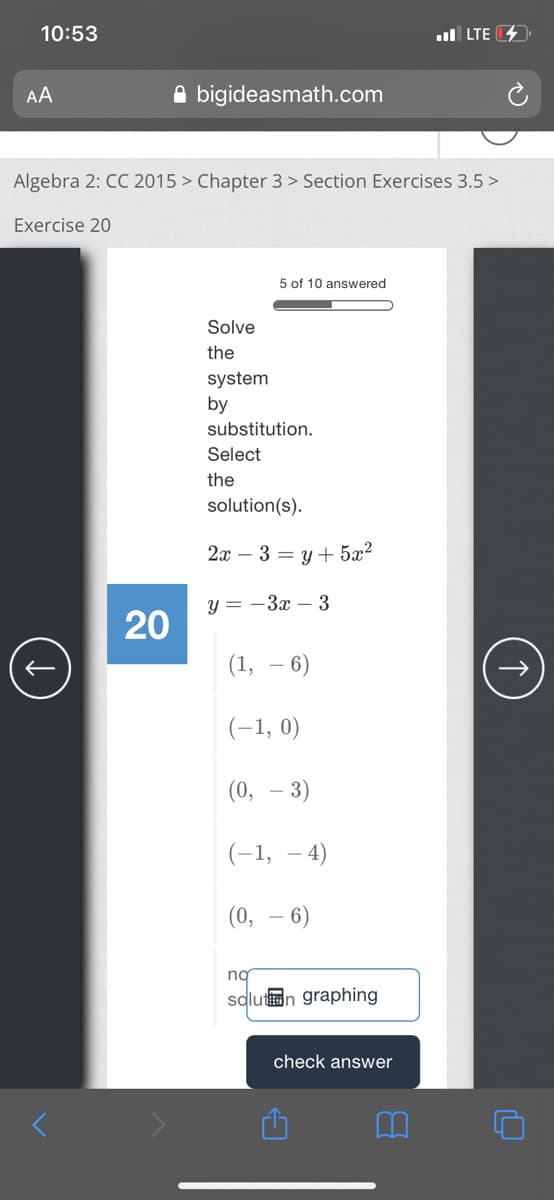 10:53
ul LTE
AA
A bigideasmath.com
Algebra 2: CC 2015 > Chapter 3 > Section Exercises 3.5 >
Exercise 20
5 of 10 answered
Solve
the
system
by
substitution.
Select
the
solution(s).
2а — 3 3 у + 5x?
y = -3x – 3
20
(1, – 6)
(-1, 0)
(0, – 3)
(-1, – 4)
(0, – 6)
ng
solutn graphing
check answer
