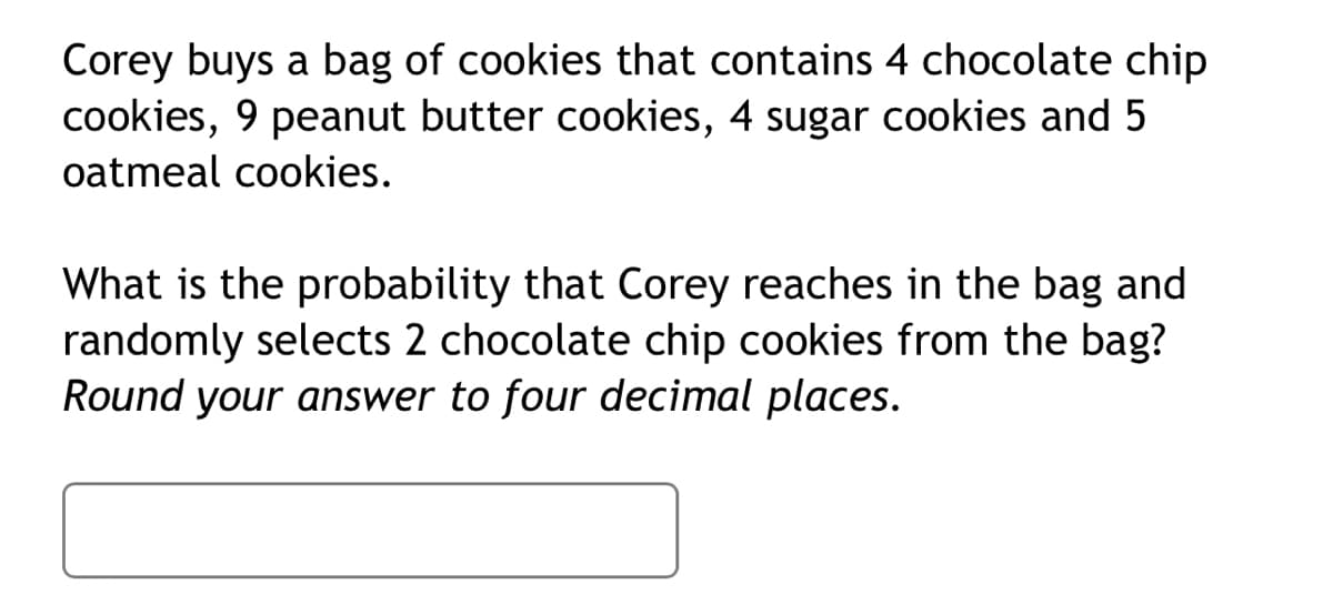 Corey buys a bag of cookies that contains 4 chocolate chip
cookies, 9 peanut butter cookies, 4 sugar cookies and 5
oatmeal cookies.
What is the probability that Corey reaches in the bag and
randomly selects 2 chocolate chip cookies from the bag?
Round your answer to four decimal places.
