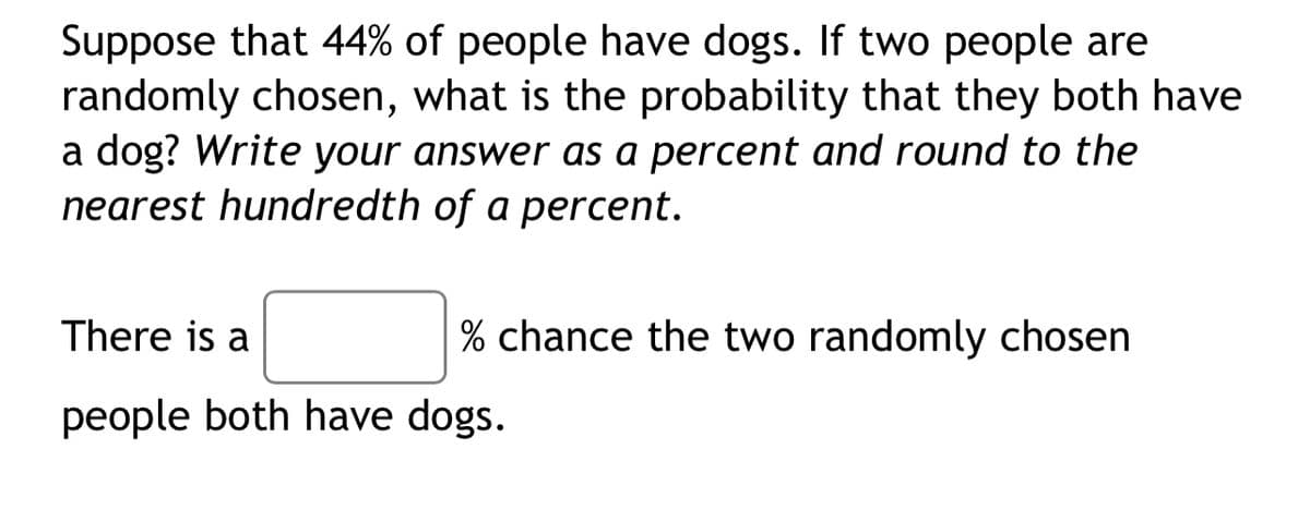 Suppose that 44% of people have dogs. If two people are
randomly chosen, what is the probability that they both have
a dog? Write your answer as a percent and round to the
nearest hundredth of a percent.
There is a
% chance the two randomly chosen
people both have dogs.
