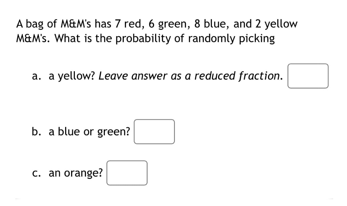 A bag of M&M's has 7 red, 6 green, 8 blue, and 2 yellow
M&M's. What is the probability of randomly picking
a. a yellow? Leave answer as a reduced fraction.
b. a blue or green?
c. an orange?
