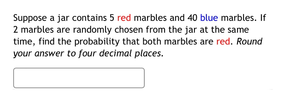 Suppose a jar contains 5 red marbles and 40 blue marbles. If
2 marbles are randomly chosen from the jar at the same
time, find the probability that both marbles are red. Round
your answer to four decimal places.
