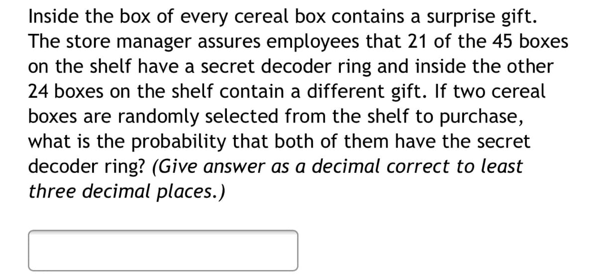Inside the box of every cereal box contains a surprise gift.
The store manager assures employees that 21 of the 45 boxes
on the shelf have a secret decoder ring and inside the other
24 boxes on the shelf contain a different gift. If two cereal
boxes are randomly selected from the shelf to purchase,
what is the probability that both of them have the secret
decoder ring? (Give answer as a decimal correct to least
three decimal places.)
