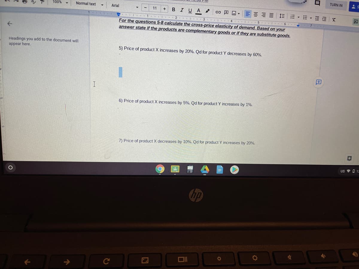 TURN IN
100%
Normal text
Arlal
11
B IU A
E = = E E
E - E - EEX
.I .1. I 2 . 3 4 5 I 6
For the questions 5-8 calculate the cross-price elasticity of demand. Based on your
answer state if the products are complementary goods or if they are substitute goods.
Headings you add to the document will
appear here.
5) Price of product X increases by 20%. Qd for product Y decreases by 60%.
6) Price of product X increases by 5%. Qd for product Y increases by 1%.
7) Price of product X decreases by 10%. Qd for product Y increases by 20%.
US V O 12
么
