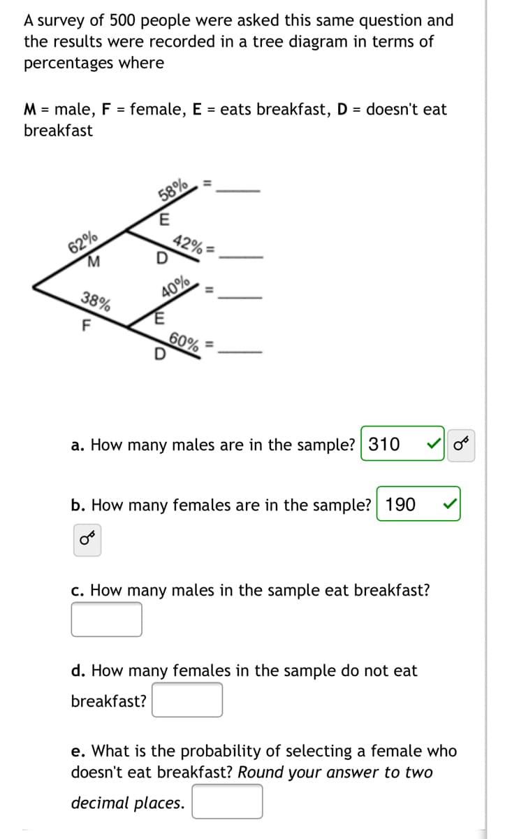 A survey of 500 people were asked this same question and
the results were recorded in a tree diagram in terms of
percentages where
M = male, F = female, E = eats breakfast, D = doesn't eat
breakfast
58%
62%
M.
42%=
40%
%3D
38%
F
60%
a. How many males are in the sample? 310
b. How many females are in the sample? 190
c. How many males in the sample eat breakfast?
d. How many females in the sample do not eat
breakfast?
e. What is the probability of selecting a female who
doesn't eat breakfast? Round your answer to two
decimal places.
II
