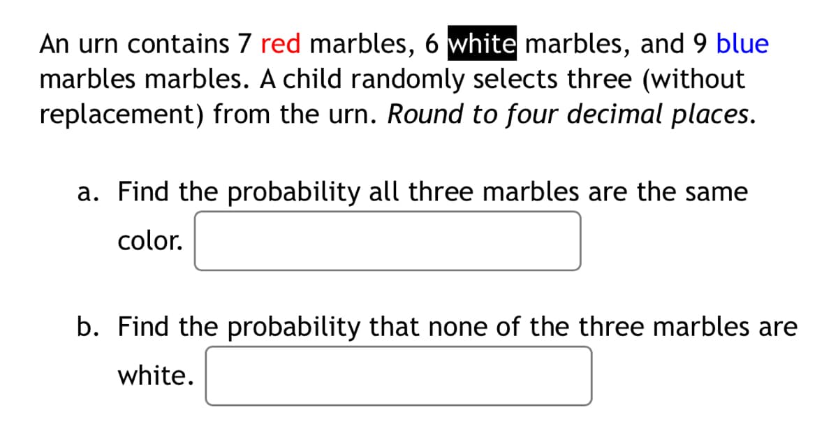 An urn contains 7 red marbles, 6 white marbles, and 9 blue
marbles marbles. A child randomly selects three (without
replacement) from the urn. Round to four decimal places.
a. Find the probability all three marbles are the same
color.
b. Find the probability that none of the three marbles are
white.
