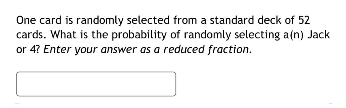 One card is randomly selected from a standard deck of 52
cards. What is the probability of randomly selecting a(n) Jack
or 4? Enter your answer as a reduced fraction.
