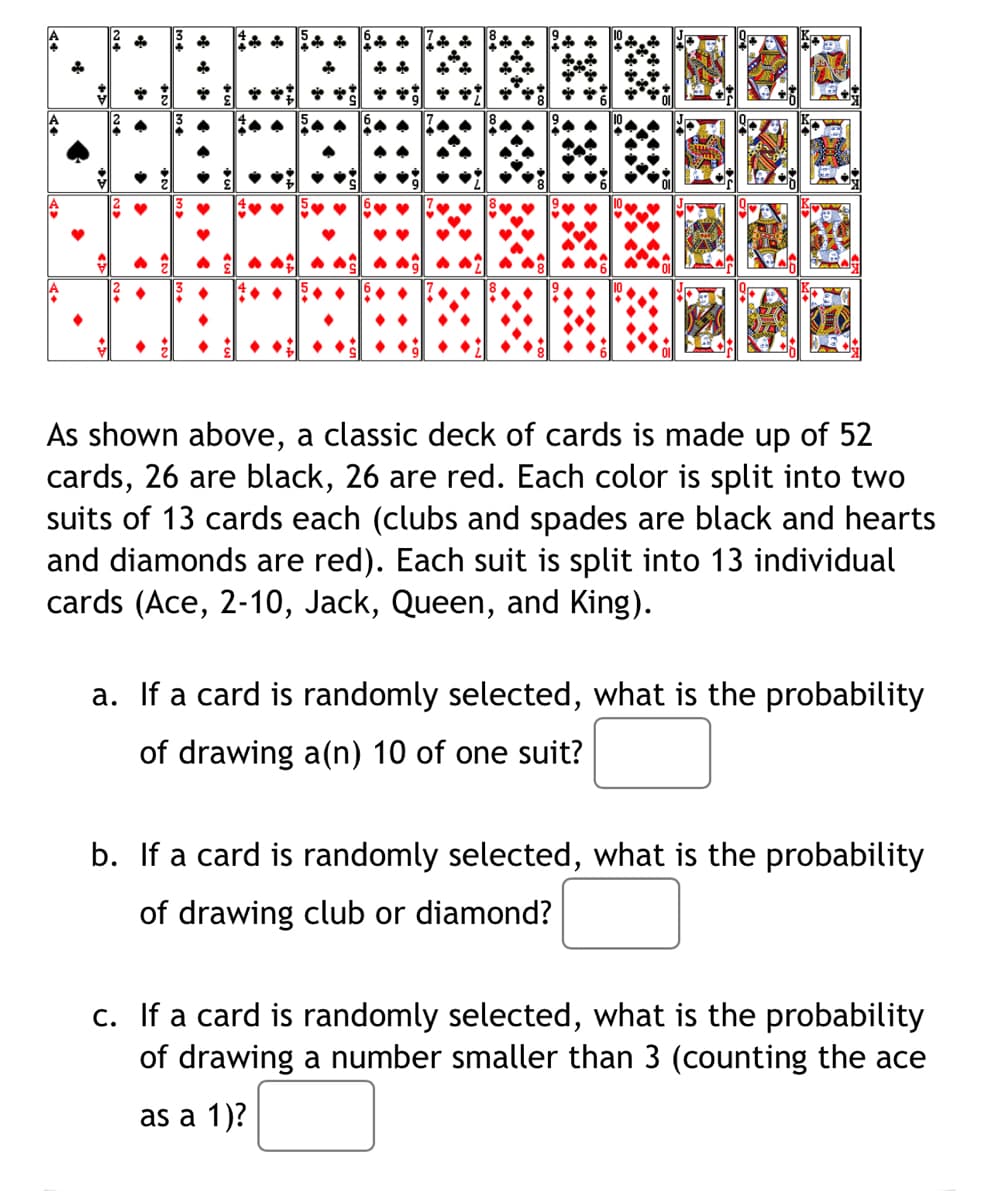 A
As shown above, a classic deck of cards is made up of 52
cards, 26 are black, 26 are red. Each color is split into two
suits of 13 cards each (clubs and spades are black and hearts
and diamonds are red). Each suit is split into 13 individual
cards (Ace, 2-10, Jack, Queen, and King).
a. If a card is randomly selected, what is the probability
of drawing a(n) 10 of one suit?
b. If a card is randomly selected, what is the probability
of drawing club or diamond?
c. If a card is randomly selected, what is the probability
of drawing a number smaller than 3 (counting the ace
as a 1)?
