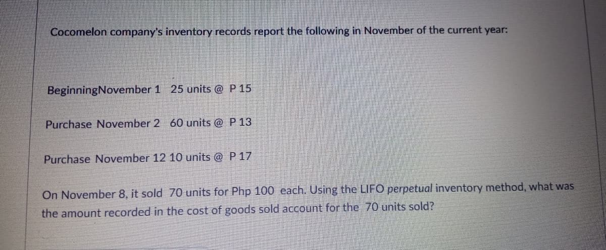 Cocomelon company's inventory records report the following in November of the current year:
BeginningNovember 1 25 units @ P15
Purchase November 2 60 units @ P 13
Purchase November 12 10 units @ P17
On November 8, it sold 70 units for Php 100 each. Using the LIFO perpetual inventory method, what was
the amount recorded in the cost of goods sold account for the 70 units sold?
