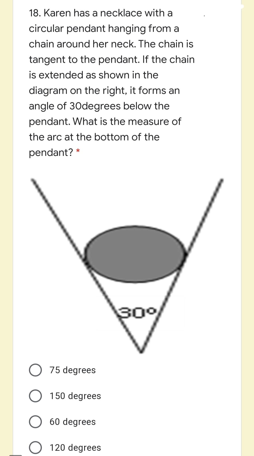 18. Karen has a necklace with a
circular pendant hanging from a
chain around her neck. The chain is
tangent to the pendant. If the chain
is extended as shown in the
diagram on the right, it forms an
angle of 30degrees below the
pendant. What is the measure of
the arc at the bottom of the
pendant? *
30%
75 degrees
150 degrees
60 degrees
120 degrees
