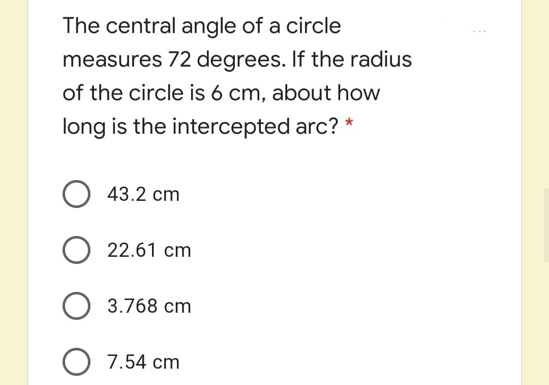 The central angle of a circle
measures 72 degrees. If the radius
of the circle is 6 cm, about how
long is the intercepted arc? *
O 43.2 cm
O 22.61 cm
O 3.768 cm
O 7.54 cm
