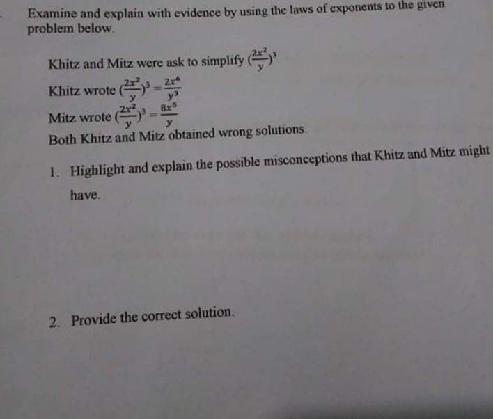 Examine and explain with evidence by using the laws of exponents to the given
problem below.
Khitz and Mitz were ask to simplify ()
2x
y3
8x5
Khitz wrote
Mitz wrote
%3D
y
Both Khitz and Mitz obtained wrong solutions.
1. Highlight and explain the possible misconceptions that Khitz and Mitz might
have.
2. Provide the correct solution.
