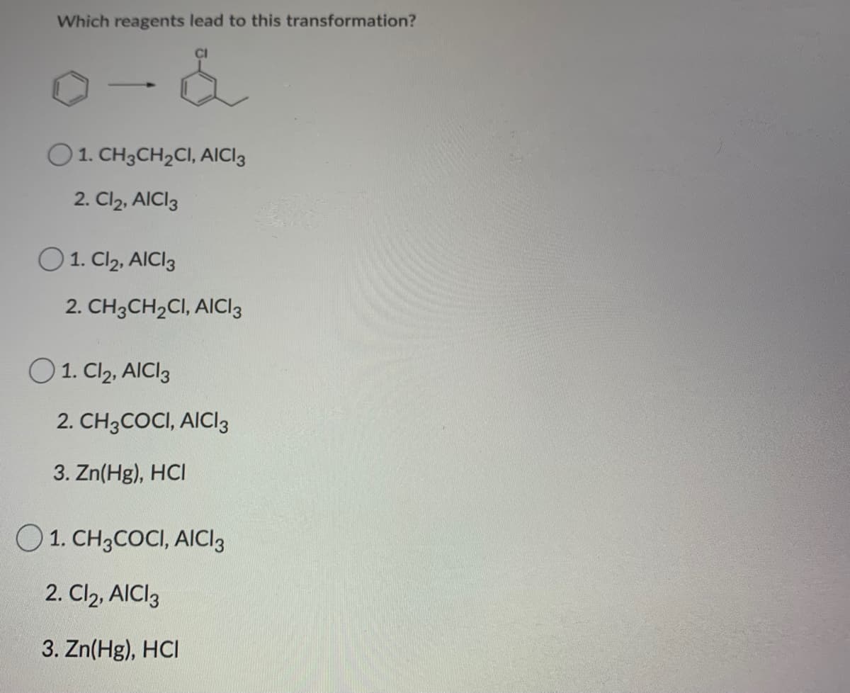 Which reagents lead to this transformation?
-
O1. CH3CH2CI, AICI3
2. Cl2, AICI3
O 1. Cl2, AICI3
2. CH3CH2CI, AICI3
O1. Cl2, AICI3
2. CH3COCI, AICI3
3. Zn(Hg), HCI
O1. CH3COCI, AICI3
2. Cl2, AICI3
3. Zn(Hg), HCI
