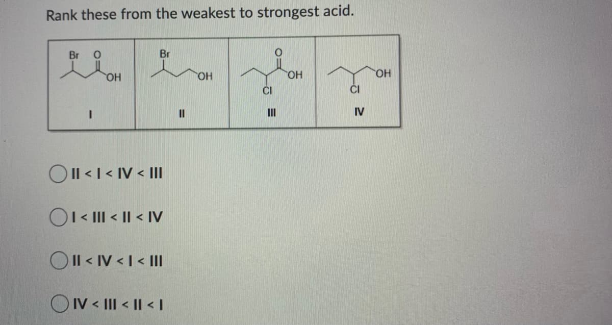 Rank these from the weakest to strongest acid.
Br
Br
HO,
HO.
HO.
HO.
ČI
ČI
II
II
IV
OIl <I < IV < II
OI« III < || < IV
OIl < IV < I < I
O IV < III < |I < I
