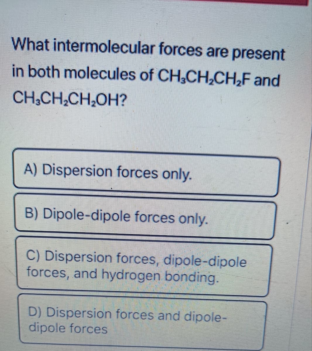 What intermolecular forces are present
in both molecules of CH₂CH₂CH₂F and
CH₂CH₂CH₂OH?
A) Dispersion forces only.
B) Dipole-dipole forces only.
C) Dispersion forces, dipole-dipole
forces, and hydrogen bonding.
D) Dispersion forces and dipole-
dipole forces
