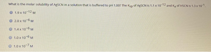 What is the molar solubility of AgSCN in a solution that is buffered to pH 1.00? The Ksp of AgSCN is 1.1 x 1012 and Ka of HSCN is 1.3 x 10.
1.9 x 10-12 M
O 2.0 x 10-6 M
1.4 x 10-6 M
O 1.0 x 10-6 M
1.0 x 10-7 M
