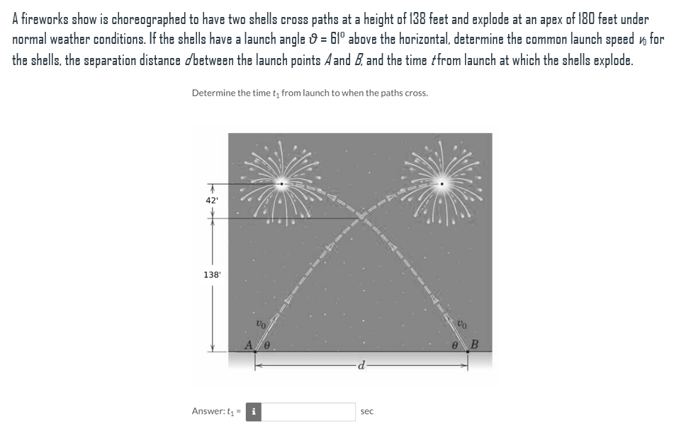 A fireworks show is choreographed to have two shells cross paths at a height of 138 feet and explode at an apex of 180 feet under
normal weather conditions. If the shells have a launch angle 9 = 61° above the horizontal, determine the common launch speed n for
the shells, the separation distance dbetween the launch points A and B. and the time tfrom launch at which the shells explode.
Determine the time t; from launch to when the paths cross.
42'
138'
Vo
e B
d-
Answer: t =
sec
