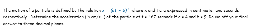 The motion of a particle is defined by the relation x = (at + b)³ where x and + are expressed in centimeter and seconds,
respectively. Determine the acceleration (in cm/s²) of the particle at t = 1.67 seconds if a = 4 and b = 9. Round off your final
answer to three decimal places.
