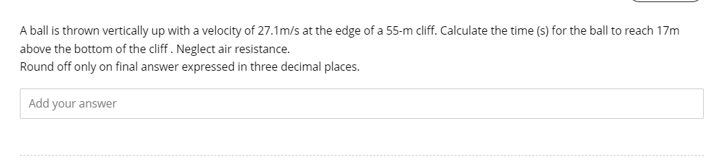 A ball is thrown vertically up with a velocity of 27.1m/s at the edge of a 55-m cliff. Calculate the time (s) for the ball to reach 17m
above the bottom of the cliff. Neglect air resistance.
Round off only on final answer expressed in three decimal places.
Add your answer
