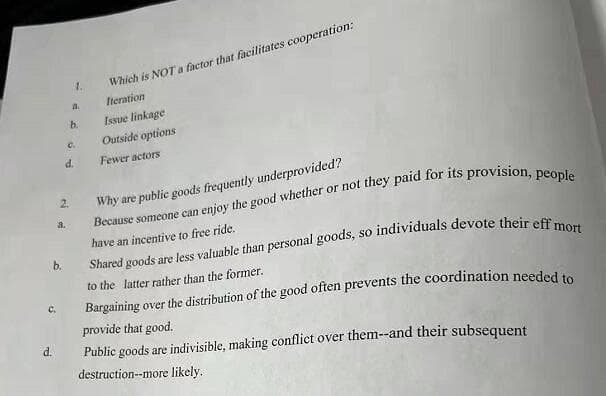 1.
Which is NOT a factor that facilitates cooperation:
a.
Iteration
b.
Issue linkage
C.
Outside options
d.
Fewer actors
Why are public goods frequently underprovided?
Because someone can enjoy the good whether or not they paid for its provision ne
have an incentive to free ride.
2.
a.
sO
b.
to the latter rather than the former.
C.
provide that good.
d.
Public goods are indivisible, making conflict over them--and their subsequent
destruction--more likely.
