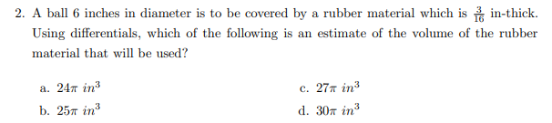 2. A ball 6 inches in diameter is to be covered by a rubber material which is in-thick.
Using differentials, which of the following is an estimate of the volume of the rubber
material that will be used?
a. 247 in?
c. 27π in3
b. 25л in3
d. 30m in3
