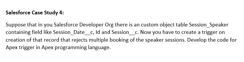 Salesforce Case Study 4:
Suppose that in you Salesforce Developer Org there is an custom object table Session_Speaker
containing field like Session_Date_c, Id and Session_c. Now you have to create a trigger on
creation of that record that rejects multiple booking of the speaker sessions. Develop the code for
Apex trigger in Apex programming language.