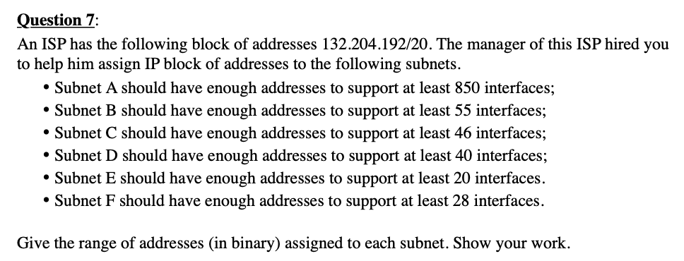 Question 7:
An ISP has the following block of addresses 132.204.192/20. The manager of this ISP hired you
to help him assign IP block of addresses to the following subnets.
• Subnet A should have enough addresses to support at least 850 interfaces;
• Subnet B should have enough addresses to support at least 55 interfaces;
• Subnet C should have enough addresses to support at least 46 interfaces;
• Subnet D should have enough addresses to support at least 40 interfaces;
• Subnet E should have enough addresses to support at least 20 interfaces.
• Subnet F should have enough addresses to support at least 28 interfaces.
Give the range of addresses (in binary) assigned to each subnet. Show your work.