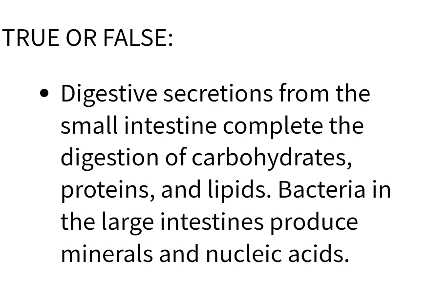TRUE OR FALSE:
• Digestive secretions from the
●
small intestine complete the
digestion of carbohydrates,
proteins, and lipids. Bacteria in
the large intestines produce
minerals and nucleic acids.