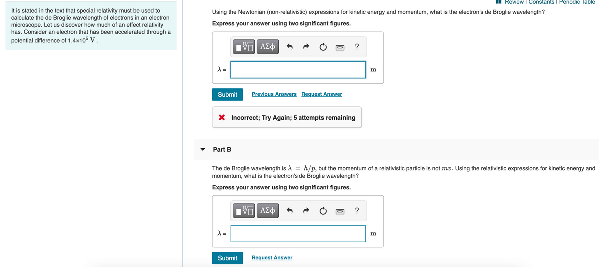 Review I Constants I Periodic Table
It is stated in the text that special relativity must be used to
calculate the de Broglie wavelength of electrons in an electron
microscope. Let us discover how much of an effect relativity
has. Consider an electron that has been accelerated through a
Using the Newtonian (non-relativistic) expressions for kinetic energy and momentum, what is the electron's de Broglie wavelength?
Express your answer using two significant figures.
potential difference of 1.4x105 V.
?
=
m
Submit
Previous Answers Request Answer
X Incorrect; Try Again; 5 attempts remaining
Part B
h/p, but the momentum of a relativistic particle is not mv. Using the relativistic expressions for kinetic energy and
The de Broglie wavelength is A =
momentum, what is the electron's de Broglie wavelength?
Express your answer using two significant figures.
Ηνα ΑΣφ
?
m
Submit
Request Answer
