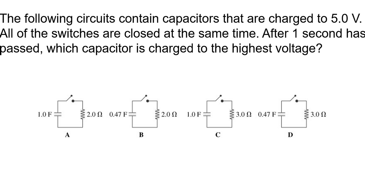 The following circuits contain capacitors that are charged to 5.0 V.
All of the switches are closed at the same time. After 1 second has
passed, which capacitor is charged to the highest voltage?
1.0 F
2.0 Ω 0.47 F-
2.0 N
1.0 F
3.0 0.47 F:
3.0 2
A
B
C
D
