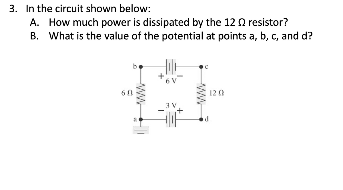 3. In the circuit shown below:
A. How much power is dissipated by the 12 Q resistor?
B. What is the value of the potential at points a, b, c, and d?
b.
6 V
6 0
12 Ω
3 V
a
d.
