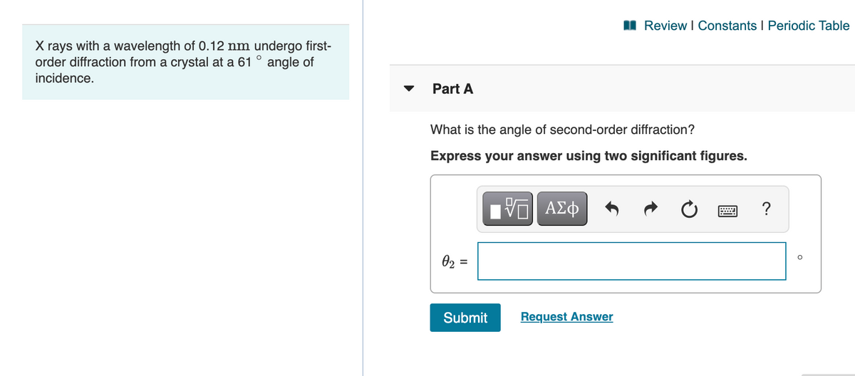 I Review I Constants I Periodic Table
X rays with a wavelength of 0.12 nm undergo first-
order diffraction from a crystal at a 61 ° angle of
incidence.
Part A
What is the angle of second-order diffraction?
Express your answer using two significant figures.
?
02 =
Submit
Request Answer
