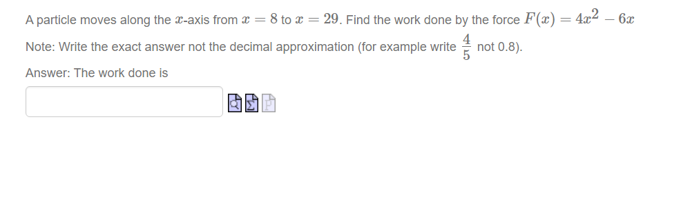 A particle moves along the x-axis from x = 8 to x = 29. Find the work done by the force F(x)
4x2
- 6x
Note: Write the exact answer not the decimal approximation (for example write
not 0.8).
Answer: The work done is
