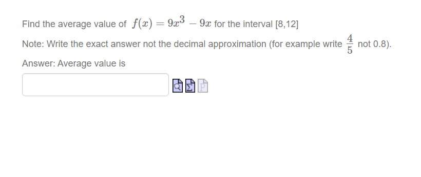 Find the average value of f(x) = 9x³ – 9x for the interval [8,12]
Note: Write the exact answer not the decimal approximation (for example write
not 0.8).
Answer: Average value is

