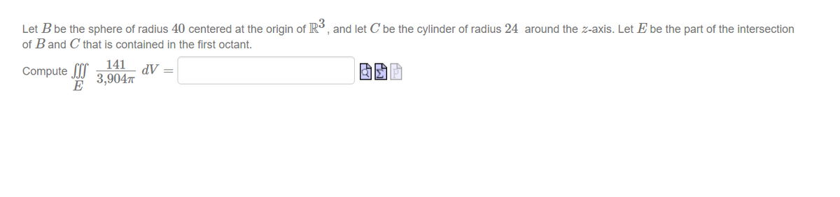Let B be the sphere of radius 40 centered at the origin of R , and let C' be the cylinder of radius 24 around the z-axis. Let E be the part of the intersection
of B and C that is contained in the first octant.
Compute I"
141
dV =
3,904
E
