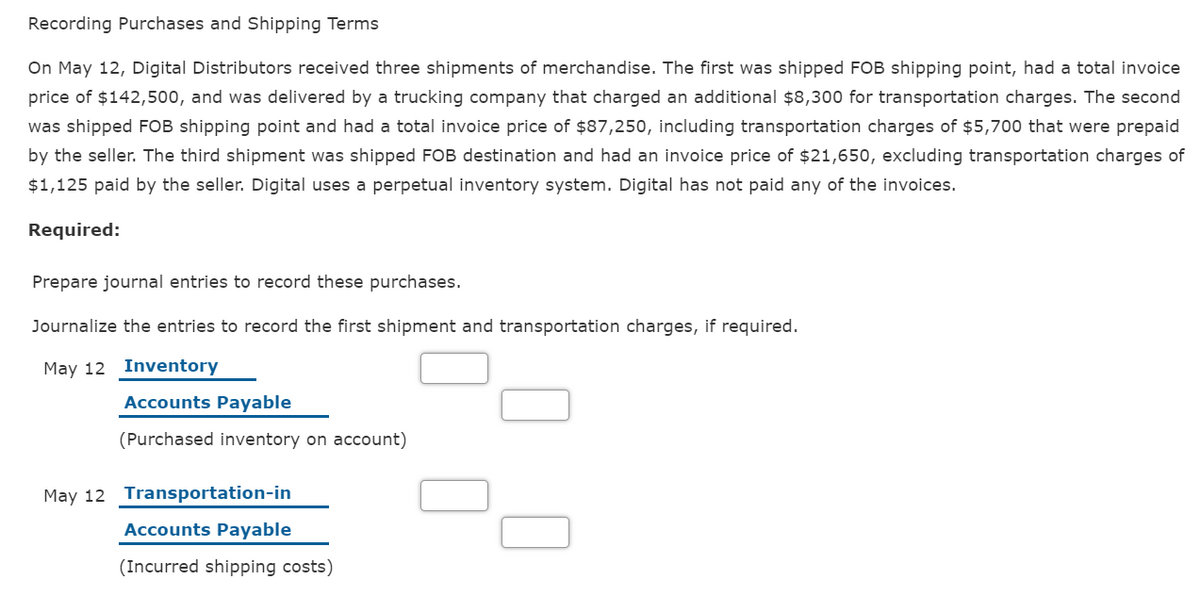 Recording Purchases and Shipping Terms
On May 12, Digital Distributors received three shipments of merchandise. The first was shipped FOB shipping point, had a total invoice
price of $142,500, and was delivered by a trucking company that charged an additional $8,300 for transportation charges. The second
was shipped FOB shipping point and had a total invoice price of $87,250, including transportation charges of $5,700 that were prepaid
by the seller. The third shipment was shipped FOB destination and had an invoice price of $21,650, excluding transportation charges of
$1,125 paid by the seller. Digital uses a perpetual inventory system. Digital has not paid any of the invoices.
Required:
Prepare journal entries to record these purchases.
Journalize the entries to record the first shipment and transportation charges, if required.
May 12 Inventory
Accounts Payable
(Purchased inventory on account)
May 12 Transportation-in
Accounts Payable
(Incurred shipping costs)
