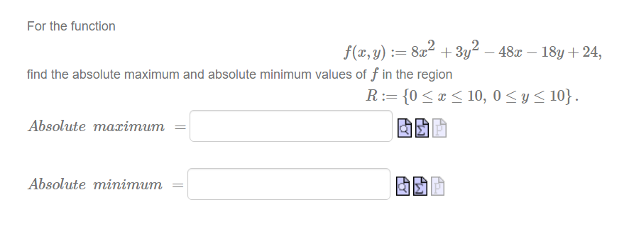 For the function
f(x,y) := 8x² + 3y² – 48x – 18y+24,
!!
find the absolute maximum and absolute minimum values of f in the region
R:= {0 <x < 10, 0 < y < 10} .
Absolute maæimum
Absolute minimum
||

