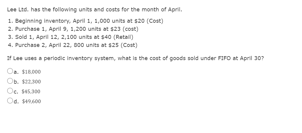 Lee Ltd. has the following units and costs for the month of April.
1. Beginning inventory, April 1, 1,000 units at $20 (Cost)
2. Purchase 1, April 9, 1,200 units at $23 (cost)
3. Sold 1, April 12, 2,100 units at $40 (Retail)
4. Purchase 2, April 22, 800 units at $25 (Cost)
If Lee uses a periodic inventory system, what is the cost of goods sold under FIFO at April 30?
Oa. $18,000
Ob. $22,300
Oc. $45,300
Od. $49,600
