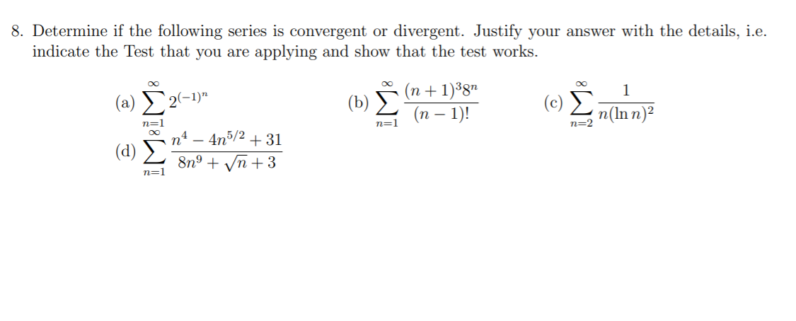 8. Determine if the following series is convergent or divergent. Justify your answer with the details, i.e.
indicate the Test that you are applying and show that the test works.
(n + 1)³87
(п — 1)!
1
(a)
2(-1)"
n(ln n)?
n=1
n=1
n=2
( d) Σ
4n5/2 + 31
8n° + Vn +3
n=1
